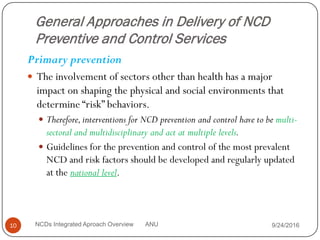 General Approaches in Delivery of NCD
Preventive and Control Services
Primary prevention
 The involvement of sectors other than health has a major
impact on shaping the physical and social environments that
determine “risk” behaviors.
 Therefore,interventions for NCD prevention and control have to be multi-
sectoral and multidisciplinary and act at multiple levels.
 Guidelines for the prevention and control of the most prevalent
NCD and risk factors should be developed and regularly updated
at the national level.
9/24/2016
10 NCDs Integrated Aproach Overview ANU
 