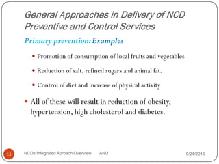 General Approaches in Delivery of NCD
Preventive and Control Services
Primary prevention:Examples
 Promotion of consumption of local fruits and vegetables
 Reduction of salt, refined sugars and animal fat.
 Control of diet and increase of physical activity
 All of these will result in reduction of obesity,
hypertension, high cholesterol and diabetes.
9/24/2016
11 NCDs Integrated Aproach Overview ANU
 