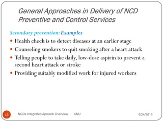 General Approaches in Delivery of NCD
Preventive and Control Services
Secondary prevention:Examples
 Health check is to detect diseases at an earlier stage
 Counseling smokers to quit smoking after a heart attack
 Telling people to take daily, low-dose aspirin to prevent a
second heart attack or stroke
 Providing suitably modified work for injured workers
9/24/2016
13 NCDs Integrated Aproach Overview ANU
 