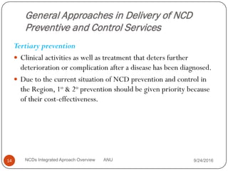 General Approaches in Delivery of NCD
Preventive and Control Services
Tertiary prevention
 Clinical activities as well as treatment that deters further
deterioration or complication after a disease has been diagnosed.
 Due to the current situation of NCD prevention and control in
the Region, 1o & 2o prevention should be given priority because
of their cost-effectiveness.
9/24/2016
14 NCDs Integrated Aproach Overview ANU
 