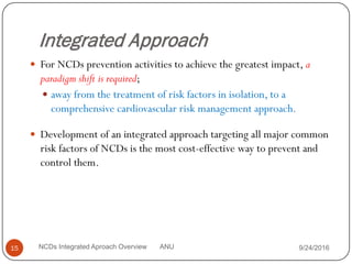 Integrated Approach
 For NCDs prevention activities to achieve the greatest impact, a
paradigm shift is required;
 away from the treatment of risk factors in isolation, to a
comprehensive cardiovascular risk management approach.
 Development of an integrated approach targeting all major common
risk factors of NCDs is the most cost-effective way to prevent and
control them.
9/24/2016
15 NCDs Integrated Aproach Overview ANU
 