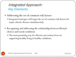 Integrated Approach:
Key Elements
 Addressing the set of common risk factors
 Integrated strategies will target the set of common risk factors for
major chronic diseases simultaneously
 Recognizing and addressing the relationship between lifestyle
choices and social conditions
 The most promising way for effective prevention focus on
supporting healthy living in healthy conditions.
9/24/2016
16 NCDs Integrated Aproach Overview ANU
 