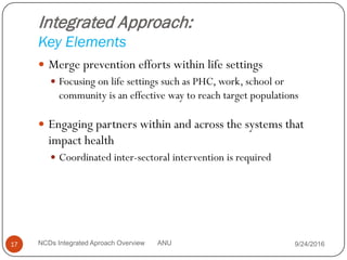 Integrated Approach:
Key Elements
 Merge prevention efforts within life settings
 Focusing on life settings such as PHC, work, school or
community is an effective way to reach target populations
 Engaging partners within and across the systems that
impact health
 Coordinated inter-sectoral intervention is required
9/24/2016
17 NCDs Integrated Aproach Overview ANU
 