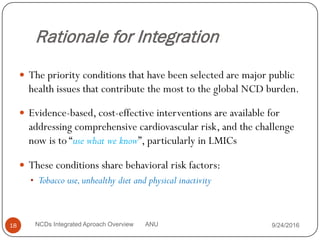 Rationale for Integration
 The priority conditions that have been selected are major public
health issues that contribute the most to the global NCD burden.
 Evidence-based, cost-effective interventions are available for
addressing comprehensive cardiovascular risk, and the challenge
now is to “use what we know”, particularly in LMICs
 These conditions share behavioral risk factors:
• Tobacco use,unhealthy diet and physical inactivity
9/24/2016
18 NCDs Integrated Aproach Overview ANU
 