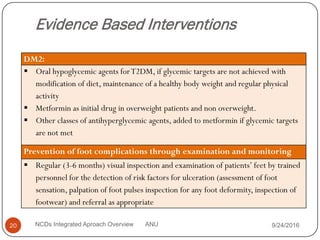 Evidence Based Interventions
9/24/2016
20 NCDs Integrated Aproach Overview ANU
DM2:
 Oral hypoglycemic agents forT2DM, if glycemic targets are not achieved with
modification of diet, maintenance of a healthy body weight and regular physical
activity
 Metformin as initial drug in overweight patients and non overweight.
 Other classes of antihyperglycemic agents, added to metformin if glycemic targets
are not met
Prevention of foot complications through examination and monitoring
 Regular (3-6 months) visual inspection and examination of patients’ feet by trained
personnel for the detection of risk factors for ulceration (assessment of foot
sensation, palpation of foot pulses inspection for any foot deformity, inspection of
footwear) and referral as appropriate
 