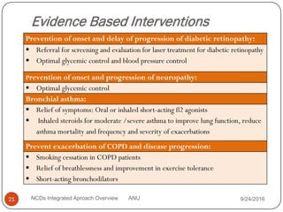 Evidence Based Interventions
Prevention of onset and delay of progression of diabetic retinopathy:
 Referral for screening and evaluation for laser treatment for diabetic retinopathy
 Optimal glycemic control and blood pressure control
Prevention of onset and progression of neuropathy:
 Optimal glycemic control
Bronchial asthma:
 Relief of symptoms: Oral or inhaled short-acting ß2 agonists
 Inhaled steroids for moderate /severe asthma to improve lung function, reduce
asthma mortality and frequency and severity of exacerbations
Prevent exacerbation of COPD and disease progression:
 Smoking cessation in COPD patients
 Relief of breathlessness and improvement in exercise tolerance
 Short-acting bronchodilators
9/24/2016
21 NCDs Integrated Aproach Overview ANU
 
