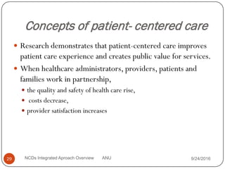 Concepts of patient- centered care
 Research demonstrates that patient-centered care improves
patient care experience and creates public value for services.
 When healthcare administrators, providers, patients and
families work in partnership,
 the quality and safety of health care rise,
 costs decrease,
 provider satisfaction increases
9/24/2016
29 NCDs Integrated Aproach Overview ANU
 