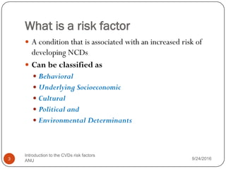What is a risk factor
 A condition that is associated with an increased risk of
developing NCDs
 Can be classified as
 Behavioral
 Underlying Socioeconomic
 Cultural
 Political and
 Environmental Determinants
9/24/2016
3
Introduction to the CVDs risk factors
ANU
 