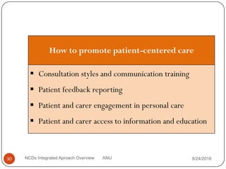 9/24/2016
NCDs Integrated Aproach Overview ANU
30
How to promote patient-centered care
 Consultation styles and communication training
 Patient feedback reporting
 Patient and carer engagement in personal care
 Patient and carer access to information and education
 