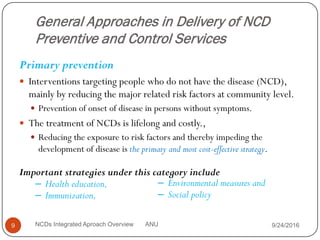 General Approaches in Delivery of NCD
Preventive and Control Services
Primary prevention
 Interventions targeting people who do not have the disease (NCD),
mainly by reducing the major related risk factors at community level.
 Prevention of onset of disease in persons without symptoms.
 The treatment of NCDs is lifelong and costly.,
 Reducing the exposure to risk factors and thereby impeding the
development of disease is the primary and most cost-effective strategy.
9/24/2016
9 NCDs Integrated Aproach Overview ANU
Important strategies under this category include
– Health education,
– Immunization,
– Environmental measures and
– Social policy
 