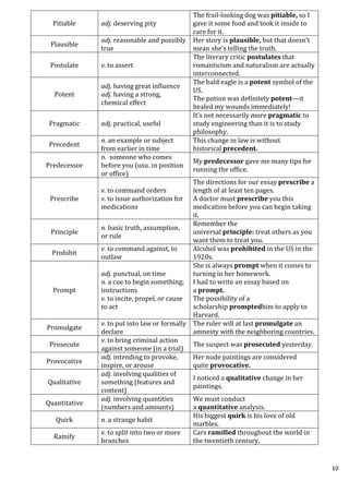 10
Pitiable adj. deserving pity
The frail-looking dog was pitiable, so I
gave it some food and took it inside to
care for it.
Plausible
adj. reasonable and possibly
true
Her story is plausible, but that doesn’t
mean she’s telling the truth.
Postulate v. to assert
The literary critic postulates that
romanticism and naturalism are actually
interconnected.
Potent
adj. having great influence
adj. having a strong,
chemical effect
The bald eagle is a potent symbol of the
US.
The potion was definitely potent—it
healed my wounds immediately!
Pragmatic adj. practical, useful
It’s not necessarily more pragmatic to
study engineering than it is to study
philosophy.
Precedent
n. an example or subject
from earlier in time
This change in law is without
historical precedent.
Predecessor
n. someone who comes
before you (usu. in position
or office)
My predecessor gave me many tips for
running the office.
Prescribe
v. to command orders
v. to issue authorization for
medications
The directions for our essay prescribe a
length of at least ten pages.
A doctor must prescribe you this
medication before you can begin taking
it.
Principle
n. basic truth, assumption,
or rule
Remember the
universal principle: treat others as you
want them to treat you.
Prohibit
v. to command against, to
outlaw
Alcohol was prohibited in the US in the
1920s.
Prompt
adj. punctual, on time
n. a cue to begin something;
instructions
v. to incite, propel, or cause
to act
She is always prompt when it comes to
turning in her homework.
I had to write an essay based on
a prompt.
The possibility of a
scholarship promptedhim to apply to
Harvard.
Promulgate
v. to put into law or formally
declare
The ruler will at last promulgate an
amnesty with the neighboring countries.
Prosecute
v. to bring criminal action
against someone (in a trial)
The suspect was prosecuted yesterday.
Provocative
adj. intending to provoke,
inspire, or arouse
Her nude paintings are considered
quite provocative.
Qualitative
adj. involving qualities of
something (features and
content)
I noticed a qualitative change in her
paintings.
Quantitative
adj. involving quantities
(numbers and amounts)
We must conduct
a quantitative analysis.
Quirk n. a strange habit
His biggest quirk is his love of old
marbles.
Ramify
v. to split into two or more
branches
Cars ramified throughout the world in
the twentieth century.
 
