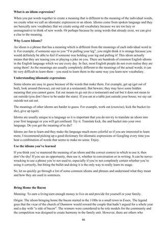 46
What is an idiom expression?
When you put words together to create a meaning that is different to the meaning of the individual words,
we create what we call an idiomatic expression or an idiom. Idioms come from spoken language and they
are basically new vocabulary that we create using old vocabulary because we are too lazy or
unimaginative to think of new words. Or perhaps because by using words that already exist, we can give
a clue to the meaning.
Why Learn Idioms?
An idiom is a phrase that has a meaning which is different from the meanings of each individual word in
it. For example, if someone says to you “I’m pulling your leg”, you might think it is strange because you
would definitely be able to feel if someone was holding your leg and pulling it! This idiom actually
means that they are teasing you or playing a joke on you. There are hundreds of common English idioms
in the English language which we use every day. In fact, most English people do not even realise they are
using them! As the meanings are usually completely different to the meanings of the actual words, it can
be very difficult to learn them – you need to learn them in the same way you learn new vocabulary.
Understanding idiomatic expressions
Some idioms are easy to guess because of the words that make them. For example, get up (get out of
bed), look around (browse), eat out (eat at a restaurant). But beware; they may have some hidden
meaning that you cannot guess. Eat out means to go out (to a restaurant) and eat but it does not mean to
eat outside (you don’t have to be under the stars). If you eat at a table just outside your house, we say eat
outside not eat out.
The meanings of other idioms are harder to guess. For example, work out (exercise), kick the bucket (to
die), give up (quit).
Idioms are usually unique to a language so it is important that you do not try to translate an idiom into
your first language or you will get confused. Try it. Translate kick, the and bucket into your own
language. Do you get the meaning of to die?
Idioms are fun to learn and they make the language much more colorful so if you are interested to learn
more, I recommend picking up a good dictionary for idiomatic expressions or Googling every time you
hear a combination of words that seems to make no sense. Enjoy.
Use the idioms you’ve learned
If you think you’ve mastered the meaning of an idiom and the correct context in which to use it, then
don’t be shy! If you see an opportunity, then use it, whether in conversation or in writing. It can be nerve-
wracking to use a phrase you’re not used to, especially if you’re not completely certain whether you’re
using it correctly, but biting the bullet and doing it is the only way to really learn its usage.
So, let us quickly go through a list of some common idioms and phrases and understand what they mean
and how they are used in sentences.
Bring Home the Bacon
Meaning: To earn a living/earn enough money to live on and provide for yourself or your family.
Origin: The idiom bringing home the bacon started in the 1100s in a small town in Essex. The legend
goes that the vicar of the church of Dunmow would reward the couple that hadn’t argued for a whole year
and a day with “a side of bacon”. The winners were considered to be role models for the community and
the competition was designed to create harmony in the family unit. However, there are others who
 