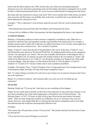 47
believe that the idiom started in the 1500s. In those days one of the most fascinating fairground
attractions was to try and catch a greased pig with your bare hands, and whoever managed to do so would
be able to 4 take the prized animal home. So, if you won you would literally be bringing home the bacon.
But where does the connection to money come from? Well, if you consider that in both stories you had to
earn your prize and that money was probably short at the time, it would be fair to say that the side of
bacon represented a cash prize of sorts.
Examples • “This is ridiculous! I work all hours under the sun and I still can’t seem to bring home the
bacon.”
• My husband stays home and looks after the children, and I bring home the bacon.
• I always tell my children to follow their passions, but that bringinghome the bacon is also important.
A Catch-22 Situation
Meaning: A frustrating situation in which someone is trapped by contradictory rules. Often this is a
situation in which the rules and regulations actually stop a problem from being solved. For example, a
homeless person needs to find a job so that they can afford somewhere to live, but they cannot apply for a
job because they have nowhere to live – this is aCatch-22 situation.
Origin: “Catch-22” comes from the title of Joseph Heller's 1961 novel. In the story, “Catch-22” was a
rule followed by army doctors in The Second World War. If a frightened pilot tried to avoid a dangerous
mission 3 by claiming he was “insane”, this was seen as healthy and the doctor would diagnose him as
“sane” and eligible to fly. In contrast, any pilot who actually wanted to fly was marked as “insane” and
would not be allowed to do so. So “Catch 22” was the perfect example of an illogical rule which made
everyone unhappy. After the release of a film based on the book in 1970, the phrase “a Catch-22
situation” or “a Catch-22 fix” became widely used to mean a paradoxical problem.
Examples: The Sunday Times: “Catch-22 Property Crisis: Young people don’t have enough money to get
on the property ladder, but banks will only lend money to property owners.”
Rob: “I’ve been looking everywhere for a job, but no-one will give me an interview because I don’t have
any work experience.”
Rachel: It’s a Catch-22 situation– until someone offers you a job, you won’t be ableto get any
experience.”
Eat my Hat
Meaning: People say “I’ll eat my hat” when they are sure something will not happen.
Origin: No-one would want to literally eat their hat so this expression is only used when someone is very
sure about something. One of the earliest appearances of this phrase was in Charles Dickens’ ‘The
Pickwick Papers’ in 1837: “If I knew as little of life as that, I'd eat my hat and swallow the buckle
whole”. There are many things that would be very difficult to eat so it is not known why a hat was
chosen. However, some people think that it is because the king and his companions used to wear large
and elaborate hats that would have beenespecially difficult to eat!
Examples:
“He's always late. If he gets here on time, I’ll eat my hat!” “My friends said they'll eat their hats if I pass
my driving test!”
“I’ll eat my hat if you can eat 20 burgers in one hour!”
 