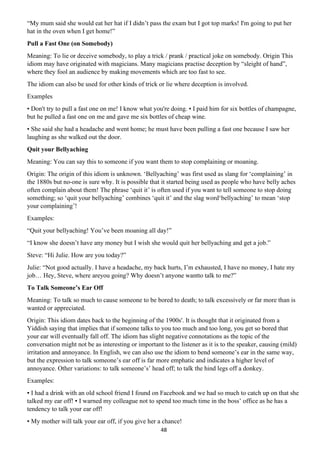 48
“My mum said she would eat her hat if I didn’t pass the exam but I got top marks! I'm going to put her
hat in the oven when I get home!”
Pull a Fast One (on Somebody)
Meaning: To lie or deceive somebody, to play a trick / prank / practical joke on somebody. Origin This
idiom may have originated with magicians. Many magicians practise deception by “sleight of hand”,
where they fool an audience by making movements which are too fast to see.
The idiom can also be used for other kinds of trick or lie where deception is involved.
Examples
• Don't try to pull a fast one on me! I know what you're doing. • I paid him for six bottles of champagne,
but he pulled a fast one on me and gave me six bottles of cheap wine.
• She said she had a headache and went home; he must have been pulling a fast one because I saw her
laughing as she walked out the door.
Quit your Bellyaching
Meaning: You can say this to someone if you want them to stop complaining or moaning.
Origin: The origin of this idiom is unknown. ‘Bellyaching’ was first used as slang for ‘complaining’ in
the 1880s but no-one is sure why. It is possible that it started being used as people who have belly aches
often complain about them! The phrase ‘quit it’ is often used if you want to tell someone to stop doing
something; so ‘quit your bellyaching’ combines ‘quit it’ and the slag word‘bellyaching’ to mean ‘stop
your complaining’!
Examples:
“Quit your bellyaching! You’ve been moaning all day!”
“I know she doesn’t have any money but I wish she would quit her bellyaching and get a job.”
Steve: “Hi Julie. How are you today?”
Julie: “Not good actually. I have a headache, my back hurts, I’m exhausted, I have no money, I hate my
job… Hey, Steve, where areyou going? Why doesn’t anyone wantto talk to me?”
To Talk Someone’s Ear Off
Meaning: To talk so much to cause someone to be bored to death; to talk excessively or far more than is
wanted or appreciated.
Origin: This idiom dates back to the beginning of the 1900s'. It is thought that it originated from a
Yiddish saying that implies that if someone talks to you too much and too long, you get so bored that
your ear will eventually fall off. The idiom has slight negative connotations as the topic of the
conversation might not be as interesting or important to the listener as it is to the speaker, causing (mild)
irritation and annoyance. In English, we can also use the idiom to bend someone’s ear in the same way,
but the expression to talk someone’s ear off is far more emphatic and indicates a higher level of
annoyance. Other variations: to talk someone’s’ head off; to talk the hind legs off a donkey.
Examples:
▪ I had a drink with an old school friend I found on Facebook and we had so much to catch up on that she
talked my ear off! ▪ I warned my colleague not to spend too much time in the boss’ office as he has a
tendency to talk your ear off!
▪ My mother will talk your ear off, if you give her a chance!
 