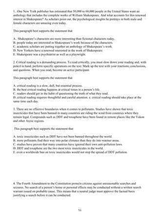 51
1.. One New York publisher has estimated that 50,000 to 60,000 people in the United States want an
anthology that includes the complete works of William Shakespeare. And what accounts for this renewed
interest in Shakespeare? As scholars point out, the psychological insights he portrays in both male and
female characters are amazing even today.
This paragraph best supports the statement that
A. Shakespeare’s characters are more interesting than fictional characters today.
B. people today are interested in Shakespeare’s work because of the characters.
C. academic scholars are putting together an anthology of Shakespeare’s work.
D. New Yorkers have a renewed interested in the work of Shakespeare.
E. Shakespeare was a psychiatrist as well as a playwright.
2. Critical reading is a demanding process. To read critically, you must slow down your reading and, with
pencil in hand, perform specific operations on the text. Mark up the text with your reactions, conclusions,
and questions. When you read, become an active participant.
This paragraph best supports the statement that
A. critical reading is a slow, dull, but essential process.
B. the best critical reading happens at critical times in a person’s life.
C. readers should get in the habit of questioning the truth of what they read.
D. critical reading requires thoughtful and careful attention. e. critical reading should take place at the
same time each day.
3. There are no effective boundaries when it comes to pollutants. Studies have shown that toxic
insecticides that have been banned in many countries are riding the wind from countries where they
remain legal. Compounds such as DDT and toxaphene have been found in remote places like the Yukon
and other Arctic regions.
This paragraph best supports the statement that
A. toxic insecticides such as DDT have not been banned throughout the world.
B. more pollutants find their way into polar climates than they do into warmer areas.
C. studies have proven that many countries have ignored their own anti-pollution laws.
D. DDT and toxaphene are the two most toxic insecticides in the world.
E. even a worldwide ban on toxic insecticides would not stop the spread of DDT pollution.
4. The Fourth Amendment to the Constitution protects citizens against unreasonable searches and
seizures. No search of a person’s home or personal effects may be conducted without a written search
warrant issued on probable cause. This means that a neutral judge must approve the factual basis
justifying a search before it can be conducted.
 