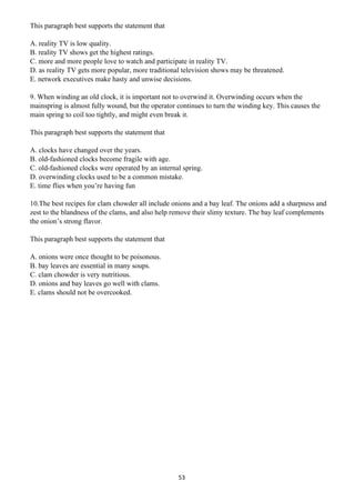 53
This paragraph best supports the statement that
A. reality TV is low quality.
B. reality TV shows get the highest ratings.
C. more and more people love to watch and participate in reality TV.
D. as reality TV gets more popular, more traditional television shows may be threatened.
E. network executives make hasty and unwise decisions.
9. When winding an old clock, it is important not to overwind it. Overwinding occurs when the
mainspring is almost fully wound, but the operator continues to turn the winding key. This causes the
main spring to coil too tightly, and might even break it.
This paragraph best supports the statement that
A. clocks have changed over the years.
B. old-fashioned clocks become fragile with age.
C. old-fashioned clocks were operated by an internal spring.
D. overwinding clocks used to be a common mistake.
E. time flies when you’re having fun
10.The best recipes for clam chowder all include onions and a bay leaf. The onions add a sharpness and
zest to the blandness of the clams, and also help remove their slimy texture. The bay leaf complements
the onion’s strong flavor.
This paragraph best supports the statement that
A. onions were once thought to be poisonous.
B. bay leaves are essential in many soups.
C. clam chowder is very nutritious.
D. onions and bay leaves go well with clams.
E. clams should not be overcooked.
 