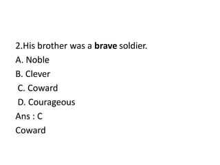 2.His brother was a brave soldier.
A. Noble
B. Clever
C. Coward
D. Courageous
Ans : C
Coward
 