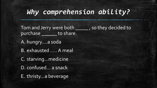 Why comprehension ability?
Tom and Jerry were both _____ , so they decided to
purchase ______ to share.
A. hungry….a soda
B. exhausted ….. A meal
C. starving…medicine
D. confused… a snack
E. thristy…a beverage
 
