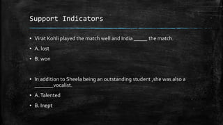Support Indicators
▪ Virat Kohli played the match well and India _____ the match.
▪ A. lost
▪ B. won
▪ In addition to Sheela being an outstanding student ,she was also a
_______vocalist.
▪ A.Talented
▪ B. Inept
 