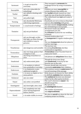 13
Surmount
v. to get on top of or
overcome
They managed to surmount the
language barrier by using a translation
app.
Susceptible
adj. to be vulnerable (to
something)
Children are more susceptible to
certain illnesses than adults are.
Tactful
adj. skilled at dealing with
people
Her tactful attitude toward our class
made her one of my favorite teachers.
Taut adj. pulled tight
The rubberband was taut and ready to
be fired.
Teeming
adj. abundantly filled (usu.
with living organisms)
Doorknobs are not as clean as they look
and are often teeming with germs.
Temperament n. usual mood or feelings
She had a hostile temperament, making
her intimidating to most people.
Tentative adj. not yet finalized
We haven’t made any official
arrangements yet, but
the tentative location for our wedding
is Hawaii.
Transparent
adj. see-through; so thin
that light can shine through
adj. truthful or easy to
perceive
Stained window glass isn’t
as transparent as regular window glass
is.
She was transparent about her plans to
end her marriage.
Treacherous adj. dangerous and unstable
The journey was
becoming treacherous, but they
continued on regardless.
Tremendous
adj. very large, good, or bad
in degree or size
Tremendous news! You don’t have to
repay your loans!
Ubiquitous
adj. being everywhere at
once
Cell phones are ubiquitous these days.
Unadorned adj. undecorated, plain
Though the dress was cheap
and unadorned, it was by far her
favorite one on the rack.
Undermine
v. to weaken or subvert
(usu. gradually or secretly)
Parents should take care not to
constantly undermine their children.
Underscore
v. to emphasize or give
additional weight to
This sentence seems to underscore the
overall meaning of the passage.
Undulate
v. to move as ripples or in a
wavy pattern
Belly dancers are known for their ability
to skillfully undulate their stomachs.
Unilateral adj. one-sided
The unilateral decision was deemed
unfair by the other party involved.
Unjust adj. unfair; not justified
The court’s decision is unjust—he
should not go free.
Unmitigated adj. downright, utter, total
My speech was
an unmitigated disaster!
Unprecedented
adj. completely new and
never having happened
before; historic
The number of protestors
was unprecedented.
Unveil v. to make visible; to reveal
We plan to unveil our plans for the new
company project on Sunday.
 