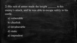 2) His suit of armor made the knight ______ to his
enemy’s attack, and he was able to escape safely to his
castle.
a) vulnerable
b) churlish
c) invulnerable
d) static
e) imprudent
 
