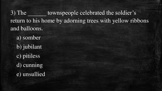 3) The ______ townspeople celebrated the soldier’s
return to his home by adorning trees with yellow ribbons
and balloons.
a) somber
b) jubilant
c) pitiless
d) cunning
e) unsullied
 