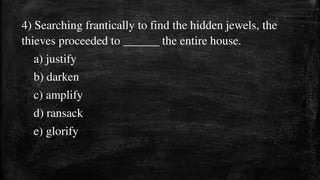 4) Searching frantically to find the hidden jewels, the
thieves proceeded to ______ the entire house.
a) justify
b) darken
c) amplify
d) ransack
e) glorify
 