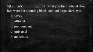 5)Lauren’s ______ features, what you first noticed about
her, were her stunning black hair and large, dark eyes.
a) savvy
b) affluent
c) predominant
d) universal
e) malicious
 