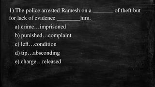 1) The police arrested Ramesh on a _______ of theft but
for lack of evidence ________him.
a) crime…imprisoned
b) punished…complaint
c) left…condition
d) tip…absconding
e) charge…released
 