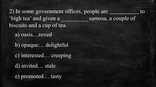 2) In some government offices, people are __________ to
‘high tea’ and given a _________ samosa, a couple of
biscuits and a cup of tea.
a) oasis…roved
b) opaque… delightful
c) interested… creeping
d) invited… stale
e) promoted… tasty
 
