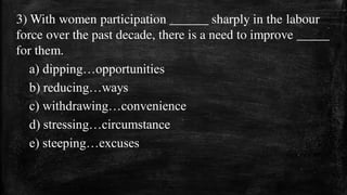 3) With women participation ______ sharply in the labour
force over the past decade, there is a need to improve _____
for them.
a) dipping…opportunities
b) reducing…ways
c) withdrawing…convenience
d) stressing…circumstance
e) steeping…excuses
 