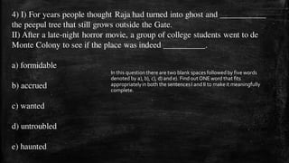 4) I) For years people thought Raja had turned into ghost and ___________
the peepul tree that still grows outside the Gate.
II) After a late-night horror movie, a group of college students went to de
Monte Colony to see if the place was indeed __________.
a) formidable
b) accrued
c) wanted
d) untroubled
e) haunted
In this question there are two blank spaces followed by five words
denoted by a), b), c), d) ande). Find out ONE word that fits
appropriatelyin both the sentencesI andII to make it meaningfully
complete.
 