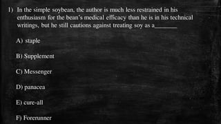 1) In the simple soybean, the author is much less restrained in his
enthusiasm for the bean’s medical efficacy than he is in his technical
writings, but he still cautions against treating soy as a_______
A) staple
B) Supplement
C) Messenger
D) panacea
E) cure-all
F) Forerunner
 