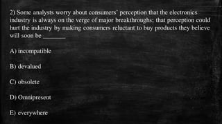 2) Some analysts worry about consumers’ perception that the electronics
industry is always on the verge of major breakthroughs; that perception could
hurt the industry by making consumers reluctant to buy products they believe
will soon be _______
A) incompatible
B) devalued
C) obsolete
D) Omnipresent
E) everywhere
 