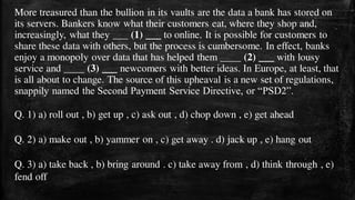 More treasured than the bullion in its vaults are the data a bank has stored on
its servers. Bankers know what their customers eat, where they shop and,
increasingly, what they ___ (1) ___ to online. It is possible for customers to
share these data with others, but the process is cumbersome. In effect, banks
enjoy a monopoly over data that has helped them ____ (2) ___ with lousy
service and ____ (3) ___ newcomers with better ideas. In Europe, at least, that
is all about to change. The source of this upheaval is a new set of regulations,
snappily named the Second Payment Service Directive, or “PSD2”.
Q. 1) a) roll out , b) get up , c) ask out , d) chop down , e) get ahead
Q. 2) a) make out , b) yammer on , c) get away . d) jack up , e) hang out
Q. 3) a) take back , b) bring around . c) take away from , d) think through , e)
fend off
 
