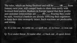 The rules, which are being finalised and will be ____ (4) ___ from
January next year, will compel banks to share data easily with
licensed third parties. Bankers in Europe squeal that their profits
and customer relationships are ____ (5) ___. Fearing they could
be next, America’s bankers are already lobbying their regulators
to keep their data monopoly intact. Such reactions are predictable
and wrong.
Q. 4) a) tire out , b) settle on , c) spell out , d) in force , e) iron out
Q. 5) a) under threat , b) name after , c) back out , d) quiet down
 