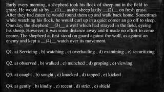 Early every morning, a shepherd took his flock of sheep out in the field to
graze. He would sit by __(1)__ as the sheep lazily __(2)__ on fresh grass.
After they had eaten he would round them up and walk back home. Sometimes
while watching his flock, he would curl up in a quiet corner an go off to sleep.
One day, the shepherd __(3)__ a wolf which had strayed in the field, eyeing
his sheep. However, it was some distance away and it made no effort to come
nearer. The shepherd at first stood on guard against the wolf, as against an
enemy and kept a __(4)__ watch over its movement.
Q1. a) Servicing , b) watching , c) overhauling , d) examining , e) securitizing
Q2. a) observed , b) walked , c) munched , d) groping , e) viewing
Q3. a) caught , b) sought , c) knocked , d) tapped , e) kicked
Q4. a) gently , b) kindly , c) recent , d) strict , e) shield
 