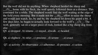 But the wolf did not do anything. When shepherd herded the sheep and
__(5)__ home with his flock, the wolf quietly followed them at a distance. This
continued for a while. The shepherd would find the wolf waiting at the edge of
the field every morning. But it made not the __(6)__ effort to seize the sheep
and would just watch. So, by and by, the shepherd let down his guard a bit. A
few days later, he began to actually look forward to the wolf’s __(7)__. The
wolf, generally sat on a larger piece of rock, looked like a big sheep dog from
afar.
Q5. a) dropped , b) returns , c) stayed , d)walk , e) headed
Q6. a) slightest , b) strict , c) precious , d) severe , e) exact
Q7. a) activity , b) observance , c) adherence , d) presence , e) action
 