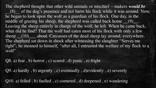 The shepherd thought that other wild animals or mischief – makers would be
__(8)__ of the dog’s presence and not harm his flock while it was around. Now,
he began to look upon the wolf as a guardian of his flock. One day, in the
middle of grazing his sheep, the shepherd was called back home __(9)__.
Leaving the sheep entirely in charge of the wolf, he left. When he came back,
what did he find? That the wolf had eaten most of his flock with only a few
sheep __(10)___ about. Carcasses of the dead sheep lay around, everywhere.
The shepherd sat down in shock after witnessing the slaughter “Serves me
right”, he moaned to himself, “after all, I entrusted the welfare of my flock to a
wolf”
Q8. a) fear , b) horror , c) scared , d) panic , e) fright
Q9. a) hardly , b) urgently , c) eventually , d)evidently , e) severely
Q10. a) felled , b) fuelled , c) cornered , d) deepened , e) wandering
 