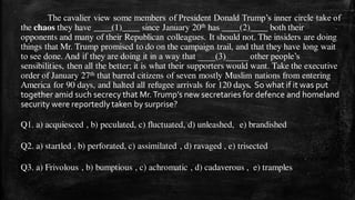 The cavalier view some members of President Donald Trump’s inner circle take of
the chaos they have ____(1)____ since January 20th has ____(2)____ both their
opponents and many of their Republican colleagues. It should not. The insiders are doing
things that Mr. Trump promised to do on the campaign trail, and that they have long wait
to see done. And if they are doing it in a way that ____(3)_____ other people’s
sensibilities, then all the better; it is what their supporters would want. Take the executive
order of January 27th that barred citizens of seven mostly Muslim nations from entering
America for 90 days, and halted all refugee arrivals for 120 days. So what if it was put
together amid such secrecy that Mr.Trump’s new secretaries for defence and homeland
security were reportedly taken by surprise?
Q1. a) acquiesced , b) peculated, c) fluctuated, d) unleashed, e) brandished
Q2. a) startled , b) perforated, c) assimilated , d) ravaged , e) trisected
Q3. a) Frivolous , b) bumptious , c) achromatic , d) cadaverous , e) tramples
 