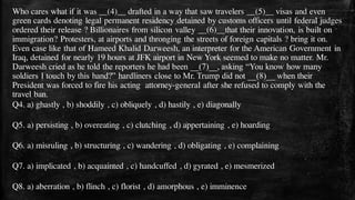 Who cares what if it was __(4)__ drafted in a way that saw travelers __(5)__ visas and even
green cards denoting legal permanent residency detained by customs officers until federal judges
ordered their release ? Billionaires from silicon valley __(6)__that their innovation, is built on
immigration? Protesters, at airports and thronging the streets of foreign capitals ? bring it on.
Even case like that of Hameed Khalid Darweesh, an interpreter for the American Government in
Iraq, detained for nearly 19 hours at JFK airport in New York seemed to make no matter. Mr.
Darweesh cried as he told the reporters he had been __(7)__, asking “You know how many
soldiers I touch by this hand?” hardliners close to Mr. Trump did not __(8)__ when their
President was forced to fire his acting attorney-general after she refused to comply with the
travel ban.
Q4. a) ghastly , b) shoddily , c) obliquely , d) hastily , e) diagonally
Q5. a) persisting , b) overeating , c) clutching , d) appertaining , e) hoarding
Q6. a) misruling , b) structuring , c) wandering , d) obligating , e) complaining
Q7. a) implicated , b) acquainted , c) handcuffed , d) gyrated , e) mesmerized
Q8. a) aberration , b) flinch , c) florist , d) amorphous , e) imminence
 