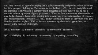 And they showed no sign of worrying that a policy nominally designed to reduce terrorism
has little prospect of doing so. The reason for this bullshit __(9)__ is both straightforward
and alarming. The President’s currently most influential advisers believe that he has a
mandate to blow up norms of good governance. When he fires bureaucrats who stand in his
way, bullies business bosses into keeping jobs in America, browbeats members of congress
and -most deliciously- provokes __(10)__ dismay journalism, many of the voters who gave
him that mandate applaud. With no interest in converting those who oppose him, such
support is the best sort of strength.
Q9. a) abhorrent , b) immerse , c) implicit , d) insouciance , e) furtive
Q10. a) abridging , b) meliorating , c) swooning , d) imperiling , e) muffling
 