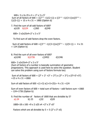 600= 3 x 2x 25 x 4 = 23
x 3 x 52
Sum of all factors of 600 = {(23+1
-1)/(2-1)} x {(31+1
-1)/(3-1)}x{(52+1
–
1)/(5-1)} = 15 x 4 x 31 = 1860 (Option d)
7. Find the sum of all odd factors of 600?
a)120 b)124 c)360 d)240
600= 3 x2x25x4=23
x 3 x 52
To find sum of odd factors drop the even factors.
Sum of odd factors of 600 ={(31+1
-1)/(3-1)}x{(52+1
– 1)/(5-1)} = 4 x 31
= 124 (Option b)
8. Find the sum of all even factors of 600?
a)1240 b)1736 c)3452 d)1346
600= 3 x2x25x4=23
x 3 x 52
(Sum of factors of a number is basically summation of geometric
progressions. This approach is used here to solve the question. Student
can solve this problem using sum of factors formula too)
Sum of all factors of 600 = (20
+ 21
+22
+ 23)
) x (30
+ 31)
) x (50
+51
+52
)
=15 x 4 x 31 =1860
Sum of odd factors of 600 =(1+3) x(1+5+25)= 4 x 31 =124
Sum of even factors of 600 = total sum of factors – odd factors sum =1860
– 124=1736 (Option b)
9. Find the number of factors of 1800 that are divisible by 5?
a) 24 b) 23 c)32 d)20
1800=18 x 100 =9 x 2 x25 x4 =23
x 32
x52
Factors which are all divisible by 5 = 5 (23
x 32
x5)
 
