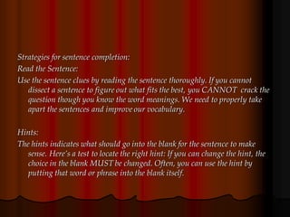 Strategies for sentence completion:
Read the Sentence:
Use the sentence clues by reading the sentence thoroughly. If you cannot
dissect a sentence to figure out what fits the best, you CANNOT crack the
question though you know the word meanings. We need to properly take
apart the sentences and improve our vocabulary.
Hints:
The hints indicates what should go into the blank for the sentence to make
sense. Here’s a test to locate the right hint: If you can change the hint, the
choice in the blank MUST be changed. Often, you can use the hint by
putting that word or phrase into the blank itself.
 