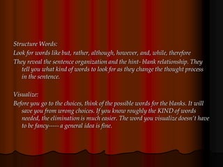 Structure Words:
Look for words like but, rather, although, however, and, while, therefore
They reveal the sentence organization and the hint- blank relationship. They
tell you what kind of words to look for as they change the thought process
in the sentence.
Visualize:
Before you go to the choices, think of the possible words for the blanks. It will
save you from wrong choices. If you know roughly the KIND of words
needed, the elimination is much easier. The word you visualize doesn’t have
to be fancy----- a general idea is fine.
 