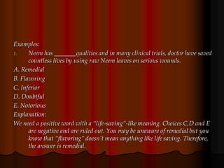 Examples:
1. Neem has _______qualities and in many clinical trials, doctor have saved
countless lives by using raw Neem leaves on serious wounds.
A. Remedial
B. Flavoring
C. Inferior
D. Doubtful
E. Notorious
Explanation:
We need a positive word with a “life-saving”-like meaning. Choices C,D and E
are negative and are ruled out. You may be unaware of remedial but you
know that “flavoring” doesn’t mean anything like life saving. Therefore,
the answer is remedial.
 
