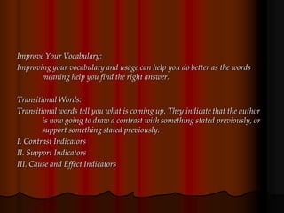Improve Your Vocabulary:
Improving your vocabulary and usage can help you do better as the words
meaning help you find the right answer.
Transitional Words:
Transitional words tell you what is coming up. They indicate that the author
is now going to draw a contrast with something stated previously, or
support something stated previously.
I. Contrast Indicators
II. Support Indicators
III. Cause and Effect Indicators
 