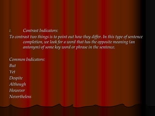 I. Contrast Indicators:
To contrast two things is to point out how they differ. In this type of sentence
completion, we look for a word that has the opposite meaning (an
antonym) of some key word or phrase in the sentence.
Common Indicators:
But
Yet
Despite
Although
However
Nevertheless
 