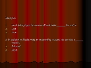 Examples:
1. Virat Kohli played the match well and India _______ the match.
A. Lost
B. Won
2. In addition to Sheela being an outstanding student, she was also a ______
vocalist.
A. Talented
B. Inept
 