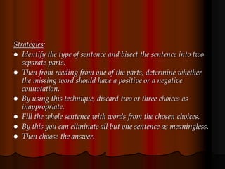 Strategies:
 Identify the type of sentence and bisect the sentence into two
separate parts.
 Then from reading from one of the parts, determine whether
the missing word should have a positive or a negative
connotation.
 By using this technique, discard two or three choices as
inappropriate.
 Fill the whole sentence with words from the chosen choices.
 By this you can eliminate all but one sentence as meaningless.
 Then choose the answer.
 